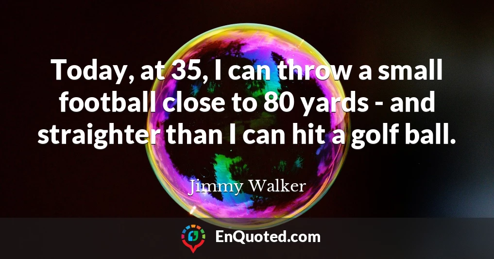 Today, at 35, I can throw a small football close to 80 yards - and straighter than I can hit a golf ball.