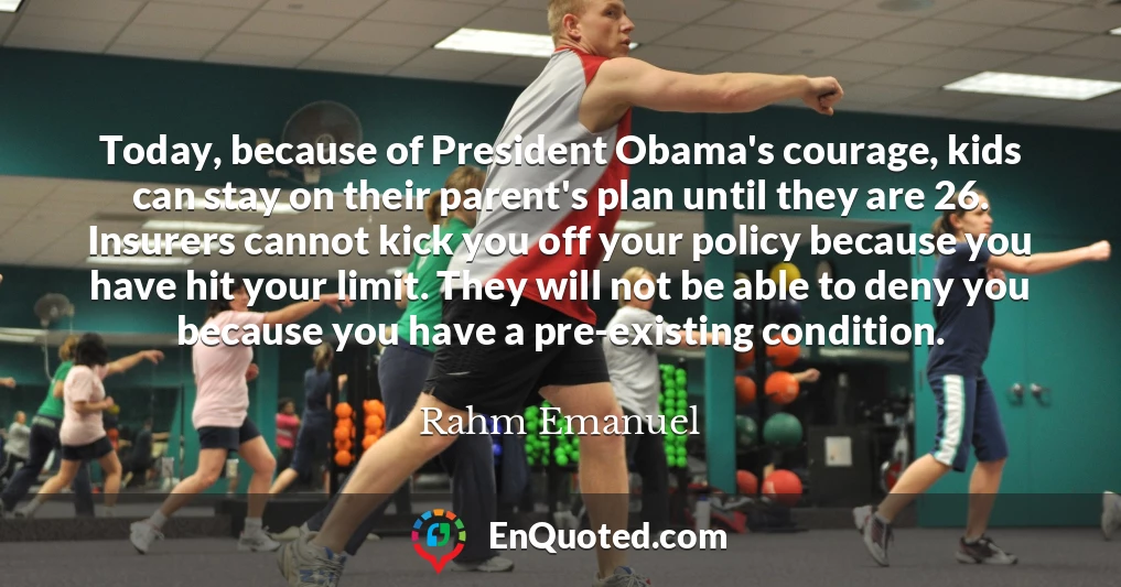 Today, because of President Obama's courage, kids can stay on their parent's plan until they are 26. Insurers cannot kick you off your policy because you have hit your limit. They will not be able to deny you because you have a pre-existing condition.