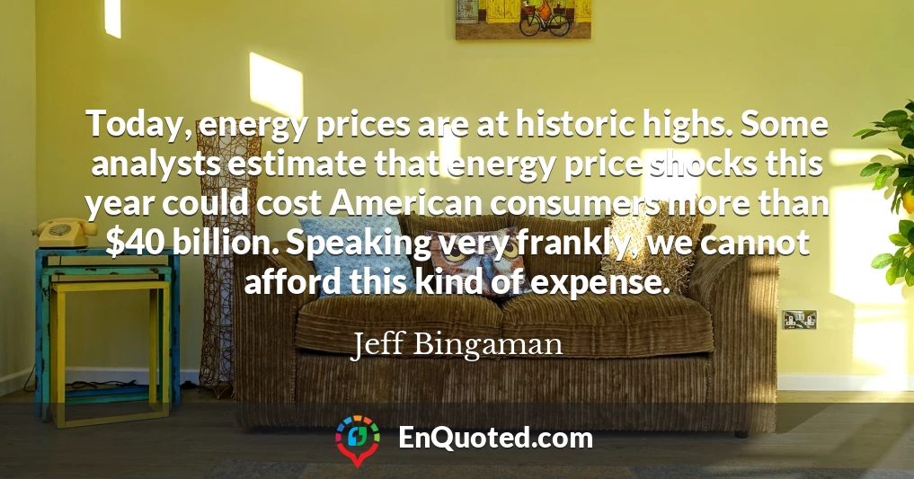 Today, energy prices are at historic highs. Some analysts estimate that energy price shocks this year could cost American consumers more than $40 billion. Speaking very frankly, we cannot afford this kind of expense.