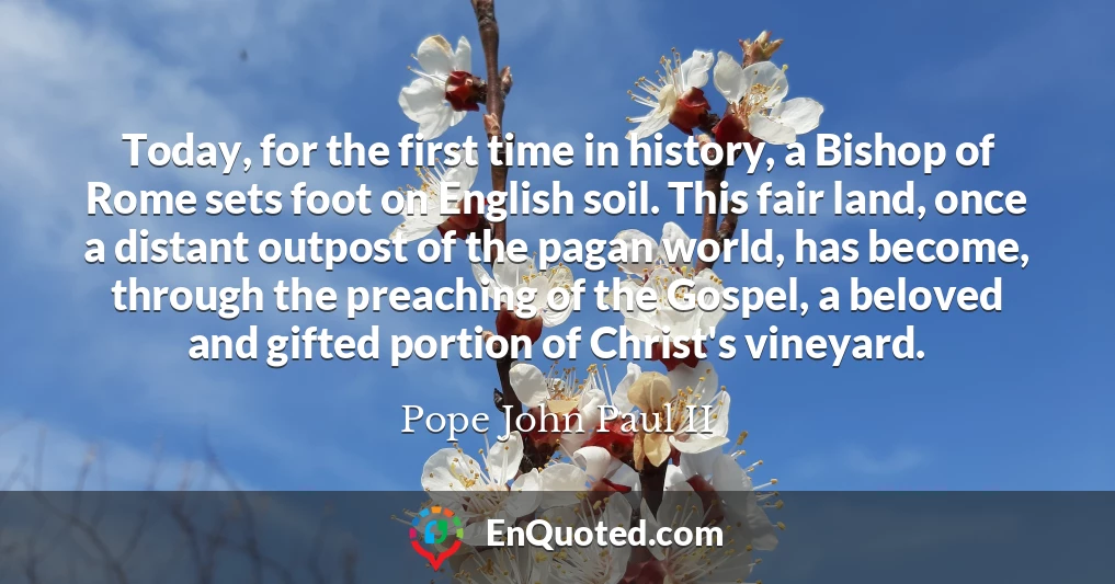 Today, for the first time in history, a Bishop of Rome sets foot on English soil. This fair land, once a distant outpost of the pagan world, has become, through the preaching of the Gospel, a beloved and gifted portion of Christ's vineyard.