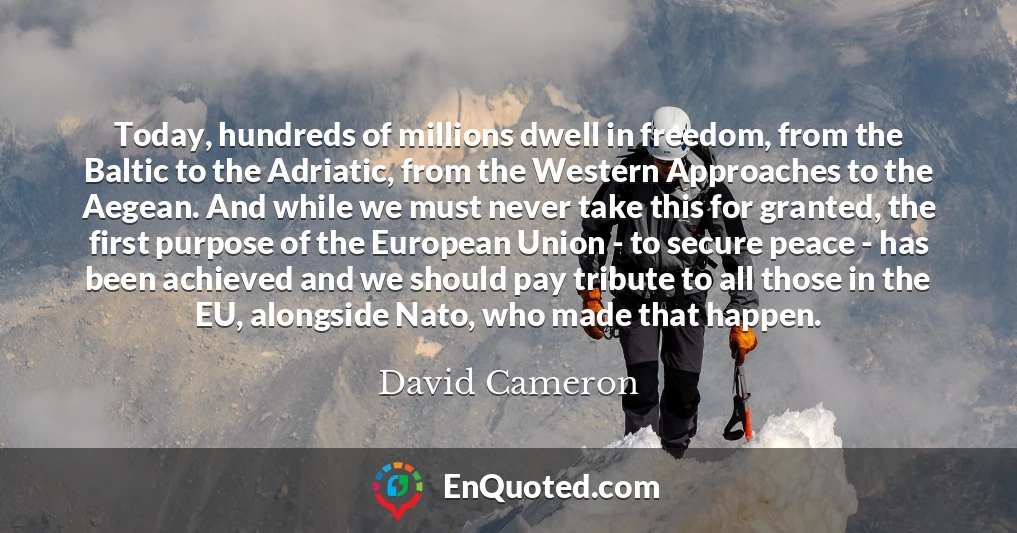 Today, hundreds of millions dwell in freedom, from the Baltic to the Adriatic, from the Western Approaches to the Aegean. And while we must never take this for granted, the first purpose of the European Union - to secure peace - has been achieved and we should pay tribute to all those in the EU, alongside Nato, who made that happen.