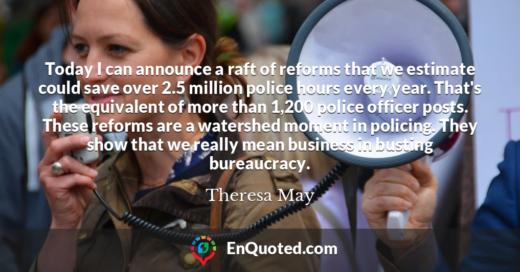 Today I can announce a raft of reforms that we estimate could save over 2.5 million police hours every year. That's the equivalent of more than 1,200 police officer posts. These reforms are a watershed moment in policing. They show that we really mean business in busting bureaucracy.