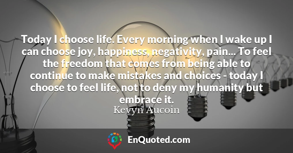 Today I choose life. Every morning when I wake up I can choose joy, happiness, negativity, pain... To feel the freedom that comes from being able to continue to make mistakes and choices - today I choose to feel life, not to deny my humanity but embrace it.