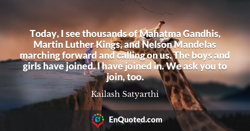Today, I see thousands of Mahatma Gandhis, Martin Luther Kings, and Nelson Mandelas marching forward and calling on us. The boys and girls have joined. I have joined in. We ask you to join, too.
