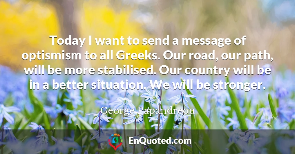 Today I want to send a message of optismism to all Greeks. Our road, our path, will be more stabilised. Our country will be in a better situation. We will be stronger.