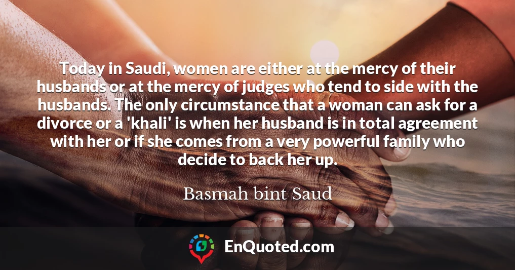 Today in Saudi, women are either at the mercy of their husbands or at the mercy of judges who tend to side with the husbands. The only circumstance that a woman can ask for a divorce or a 'khali' is when her husband is in total agreement with her or if she comes from a very powerful family who decide to back her up.