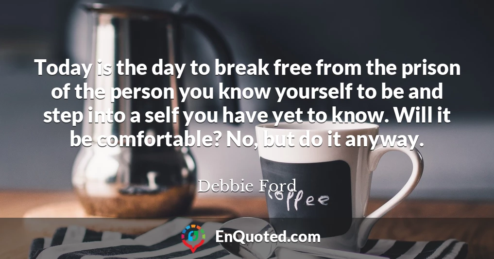 Today is the day to break free from the prison of the person you know yourself to be and step into a self you have yet to know. Will it be comfortable? No, but do it anyway.