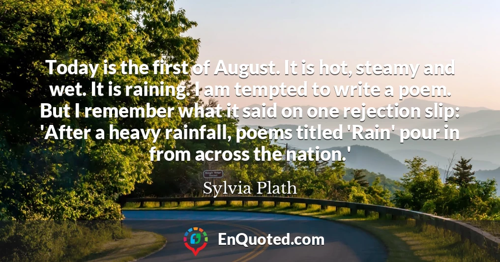 Today is the first of August. It is hot, steamy and wet. It is raining. I am tempted to write a poem. But I remember what it said on one rejection slip: 'After a heavy rainfall, poems titled 'Rain' pour in from across the nation.'