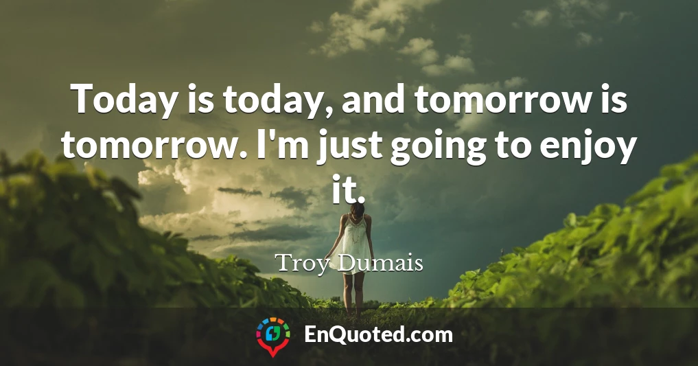 Today is today, and tomorrow is tomorrow. I'm just going to enjoy it.
