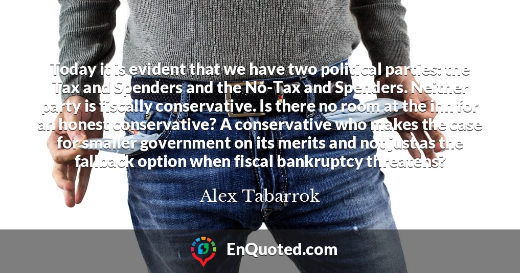 Today it is evident that we have two political parties: the Tax and Spenders and the No-Tax and Spenders. Neither party is fiscally conservative. Is there no room at the inn for an honest conservative? A conservative who makes the case for smaller government on its merits and not just as the fallback option when fiscal bankruptcy threatens?