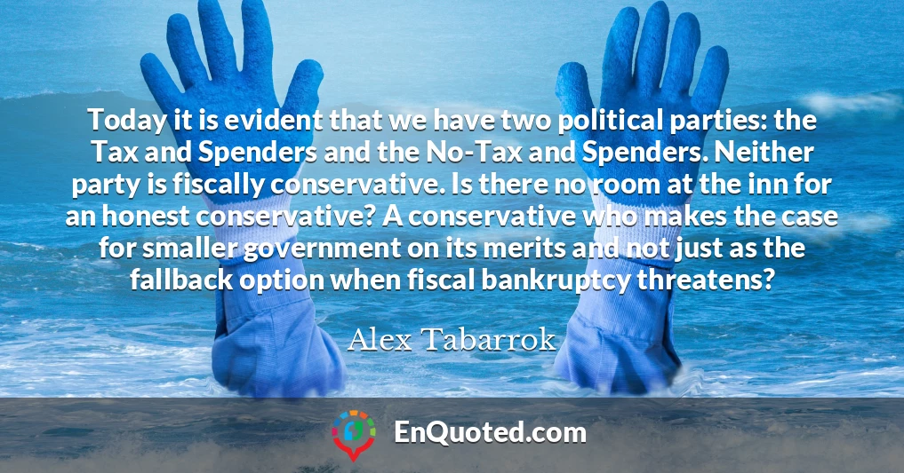 Today it is evident that we have two political parties: the Tax and Spenders and the No-Tax and Spenders. Neither party is fiscally conservative. Is there no room at the inn for an honest conservative? A conservative who makes the case for smaller government on its merits and not just as the fallback option when fiscal bankruptcy threatens?