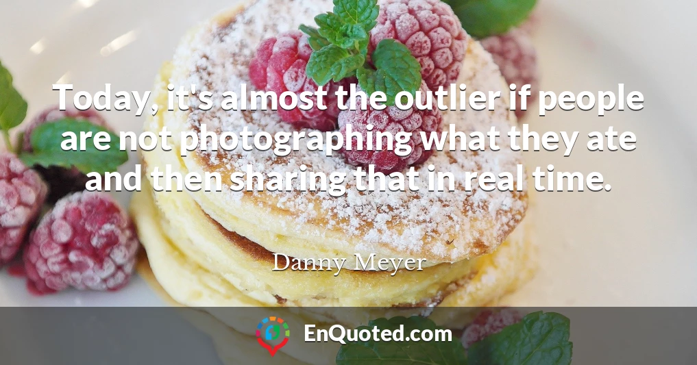 Today, it's almost the outlier if people are not photographing what they ate and then sharing that in real time.