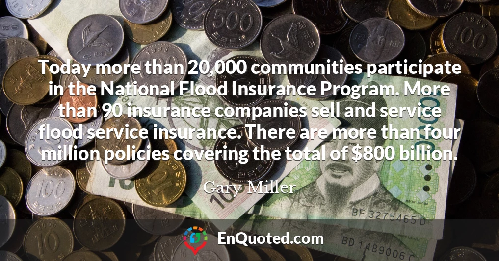 Today more than 20,000 communities participate in the National Flood Insurance Program. More than 90 insurance companies sell and service flood service insurance. There are more than four million policies covering the total of $800 billion.