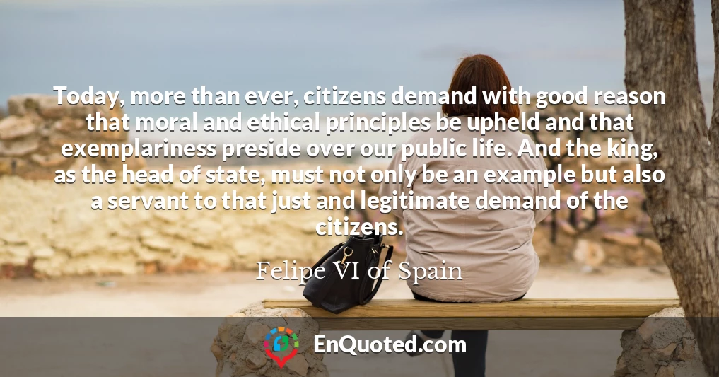 Today, more than ever, citizens demand with good reason that moral and ethical principles be upheld and that exemplariness preside over our public life. And the king, as the head of state, must not only be an example but also a servant to that just and legitimate demand of the citizens.