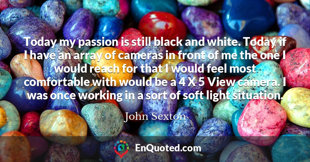 Today my passion is still black and white. Today if I have an array of cameras in front of me the one I would reach for that I would feel most comfortable with would be a 4 X 5 View camera. I was once working in a sort of soft light situation.