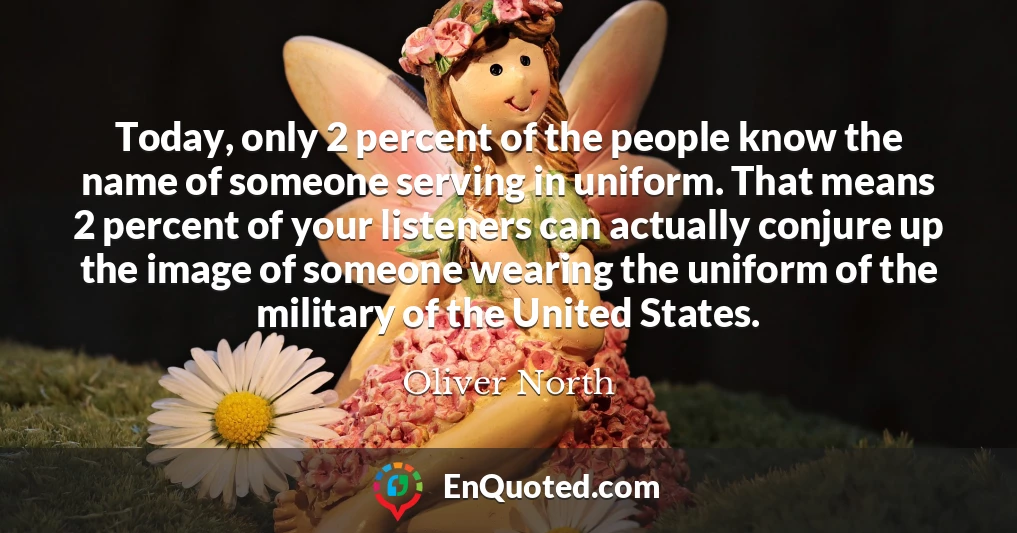 Today, only 2 percent of the people know the name of someone serving in uniform. That means 2 percent of your listeners can actually conjure up the image of someone wearing the uniform of the military of the United States.