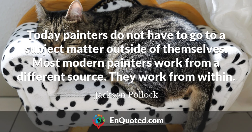 Today painters do not have to go to a subject matter outside of themselves. Most modern painters work from a different source. They work from within.