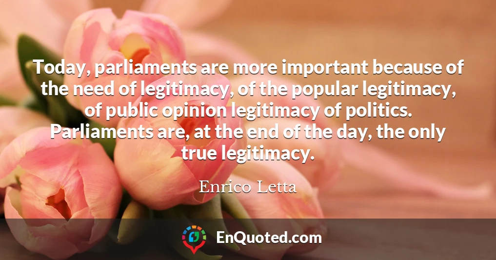 Today, parliaments are more important because of the need of legitimacy, of the popular legitimacy, of public opinion legitimacy of politics. Parliaments are, at the end of the day, the only true legitimacy.