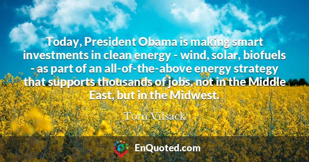 Today, President Obama is making smart investments in clean energy - wind, solar, biofuels - as part of an all-of-the-above energy strategy that supports thousands of jobs, not in the Middle East, but in the Midwest.