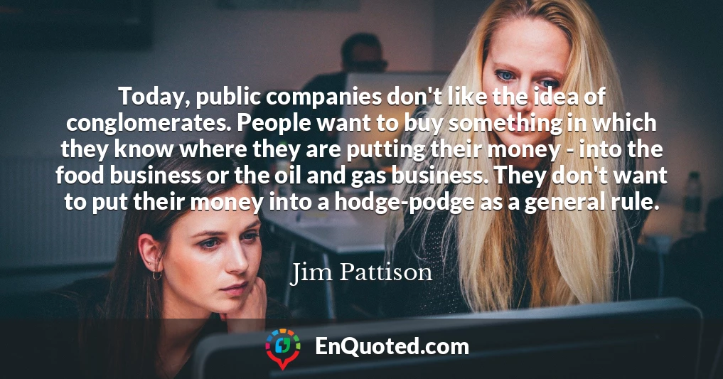 Today, public companies don't like the idea of conglomerates. People want to buy something in which they know where they are putting their money - into the food business or the oil and gas business. They don't want to put their money into a hodge-podge as a general rule.