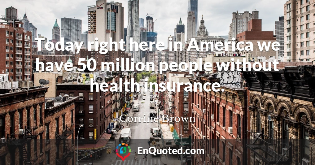 Today right here in America we have 50 million people without health insurance.
