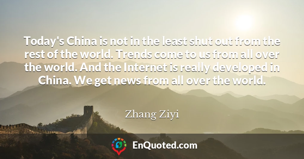 Today's China is not in the least shut out from the rest of the world. Trends come to us from all over the world. And the Internet is really developed in China. We get news from all over the world.