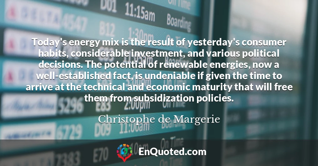 Today's energy mix is the result of yesterday's consumer habits, considerable investment, and various political decisions. The potential of renewable energies, now a well-established fact, is undeniable if given the time to arrive at the technical and economic maturity that will free them from subsidization policies.