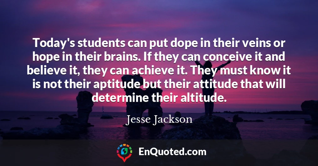 Today's students can put dope in their veins or hope in their brains. If they can conceive it and believe it, they can achieve it. They must know it is not their aptitude but their attitude that will determine their altitude.