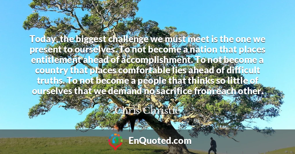 Today, the biggest challenge we must meet is the one we present to ourselves. To not become a nation that places entitlement ahead of accomplishment. To not become a country that places comfortable lies ahead of difficult truths. To not become a people that thinks so little of ourselves that we demand no sacrifice from each other.