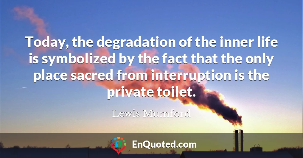 Today, the degradation of the inner life is symbolized by the fact that the only place sacred from interruption is the private toilet.