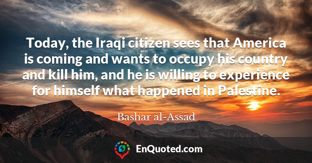 Today, the Iraqi citizen sees that America is coming and wants to occupy his country and kill him, and he is willing to experience for himself what happened in Palestine.