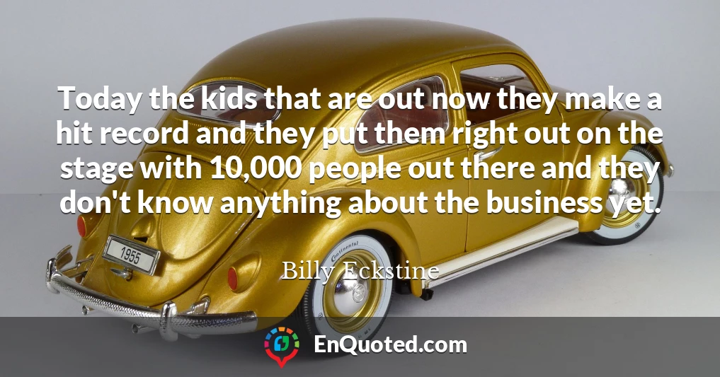 Today the kids that are out now they make a hit record and they put them right out on the stage with 10,000 people out there and they don't know anything about the business yet.