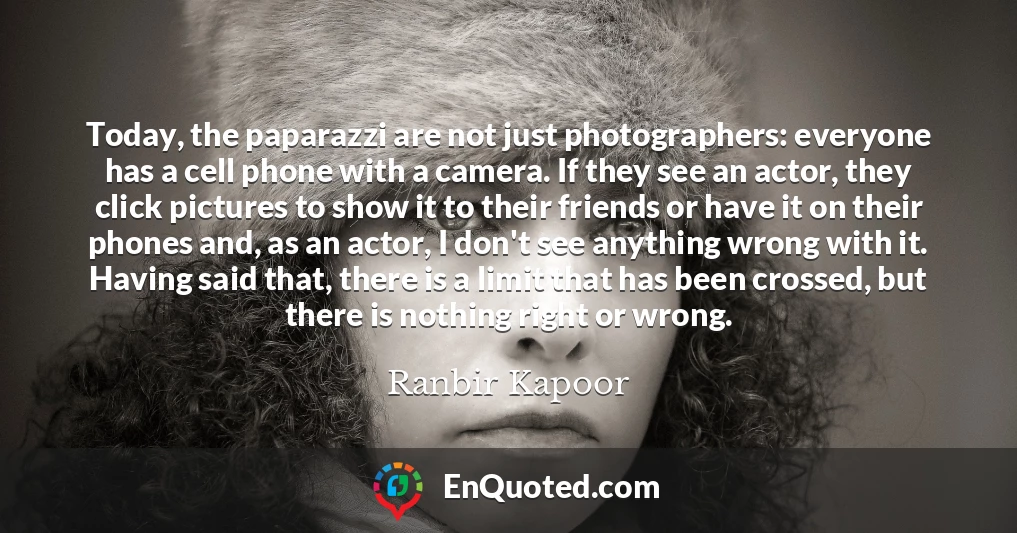 Today, the paparazzi are not just photographers: everyone has a cell phone with a camera. If they see an actor, they click pictures to show it to their friends or have it on their phones and, as an actor, I don't see anything wrong with it. Having said that, there is a limit that has been crossed, but there is nothing right or wrong.