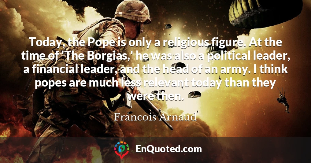 Today, the Pope is only a religious figure. At the time of 'The Borgias,' he was also a political leader, a financial leader, and the head of an army. I think popes are much less relevant today than they were then.