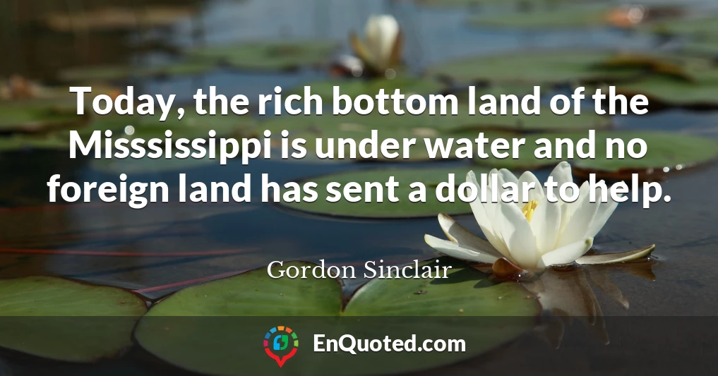 Today, the rich bottom land of the Misssissippi is under water and no foreign land has sent a dollar to help.