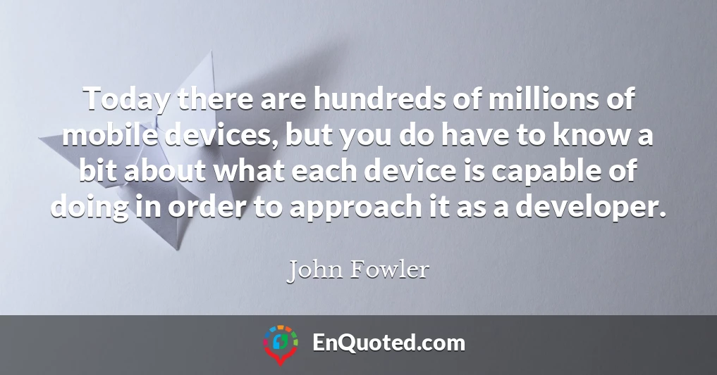 Today there are hundreds of millions of mobile devices, but you do have to know a bit about what each device is capable of doing in order to approach it as a developer.