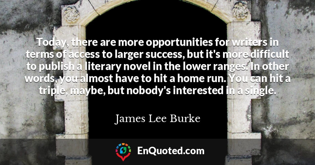 Today, there are more opportunities for writers in terms of access to larger success, but it's more difficult to publish a literary novel in the lower ranges. In other words, you almost have to hit a home run. You can hit a triple, maybe, but nobody's interested in a single.