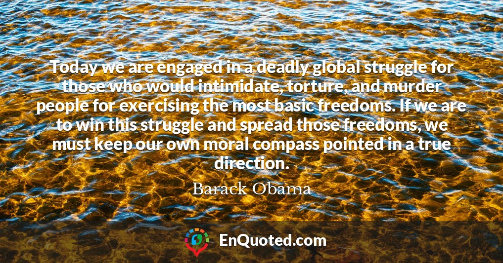 Today we are engaged in a deadly global struggle for those who would intimidate, torture, and murder people for exercising the most basic freedoms. If we are to win this struggle and spread those freedoms, we must keep our own moral compass pointed in a true direction.