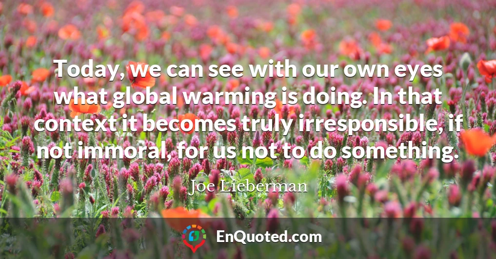 Today, we can see with our own eyes what global warming is doing. In that context it becomes truly irresponsible, if not immoral, for us not to do something.