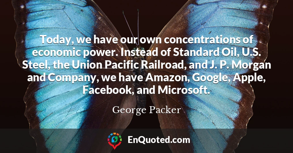 Today, we have our own concentrations of economic power. Instead of Standard Oil, U.S. Steel, the Union Pacific Railroad, and J. P. Morgan and Company, we have Amazon, Google, Apple, Facebook, and Microsoft.