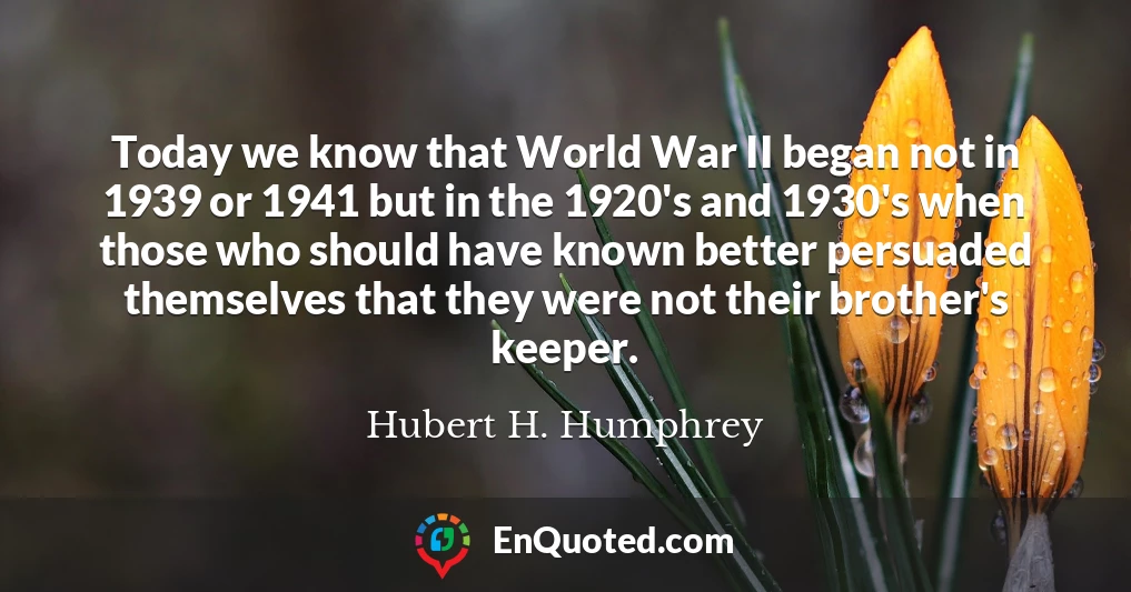 Today we know that World War II began not in 1939 or 1941 but in the 1920's and 1930's when those who should have known better persuaded themselves that they were not their brother's keeper.
