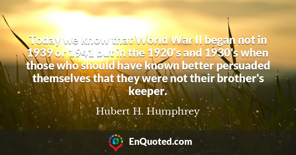 Today we know that World War II began not in 1939 or 1941 but in the 1920's and 1930's when those who should have known better persuaded themselves that they were not their brother's keeper.