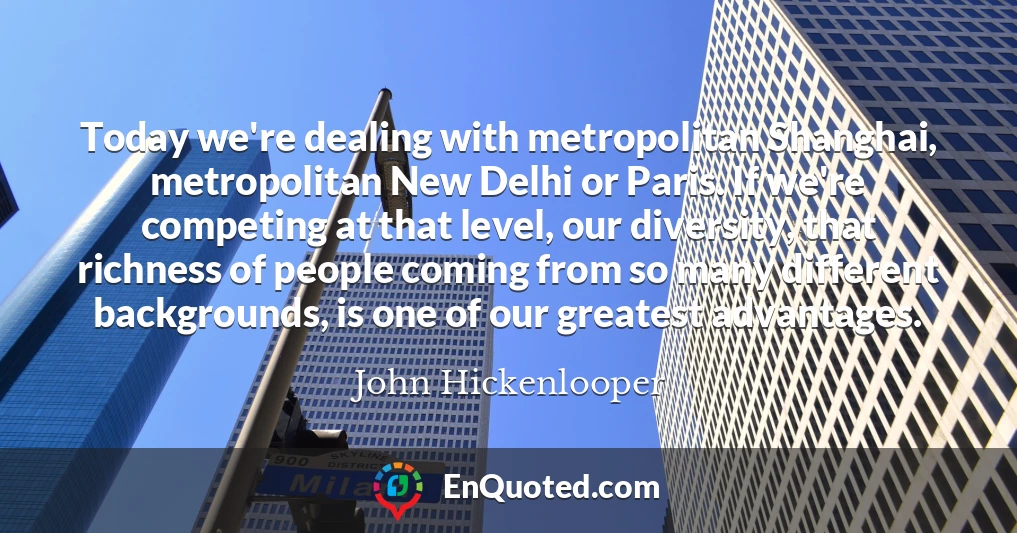 Today we're dealing with metropolitan Shanghai, metropolitan New Delhi or Paris. If we're competing at that level, our diversity, that richness of people coming from so many different backgrounds, is one of our greatest advantages.