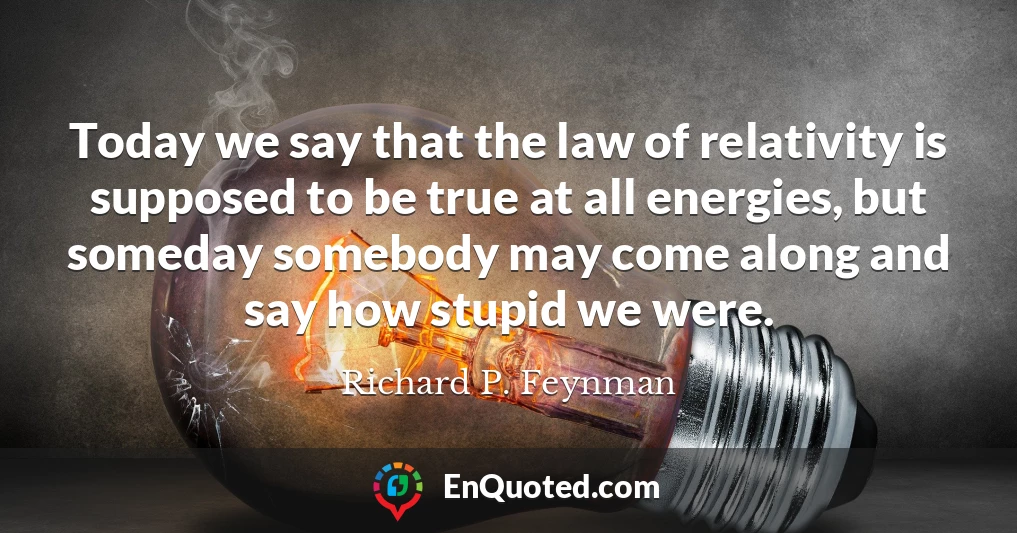 Today we say that the law of relativity is supposed to be true at all energies, but someday somebody may come along and say how stupid we were.