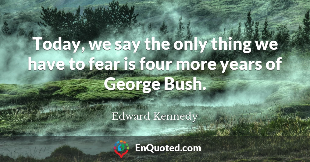 Today, we say the only thing we have to fear is four more years of George Bush.