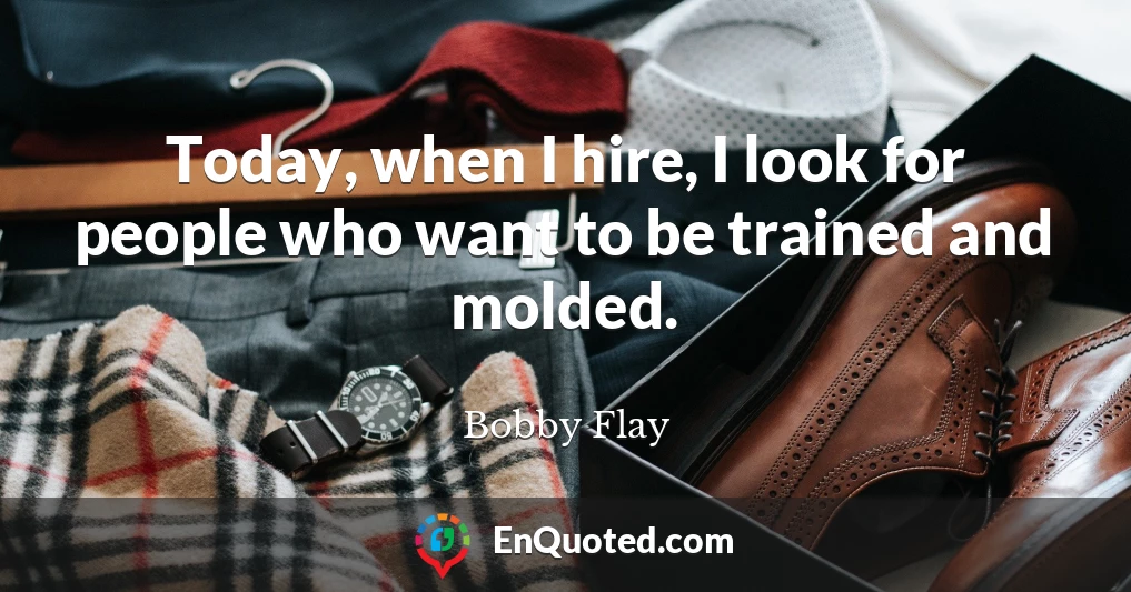 Today, when I hire, I look for people who want to be trained and molded.
