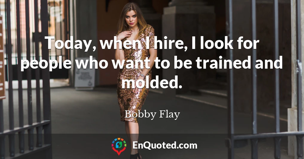 Today, when I hire, I look for people who want to be trained and molded.