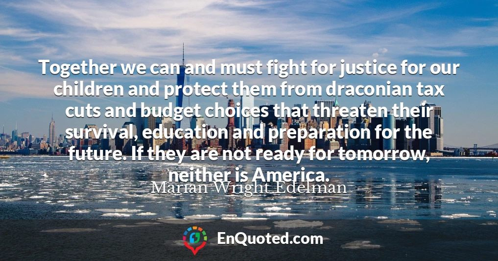 Together we can and must fight for justice for our children and protect them from draconian tax cuts and budget choices that threaten their survival, education and preparation for the future. If they are not ready for tomorrow, neither is America.