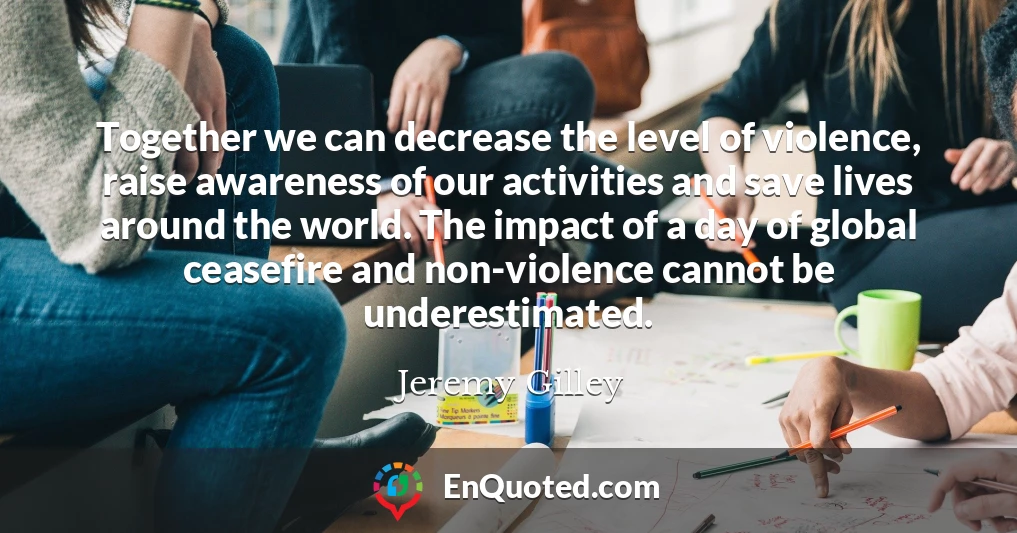 Together we can decrease the level of violence, raise awareness of our activities and save lives around the world. The impact of a day of global ceasefire and non-violence cannot be underestimated.