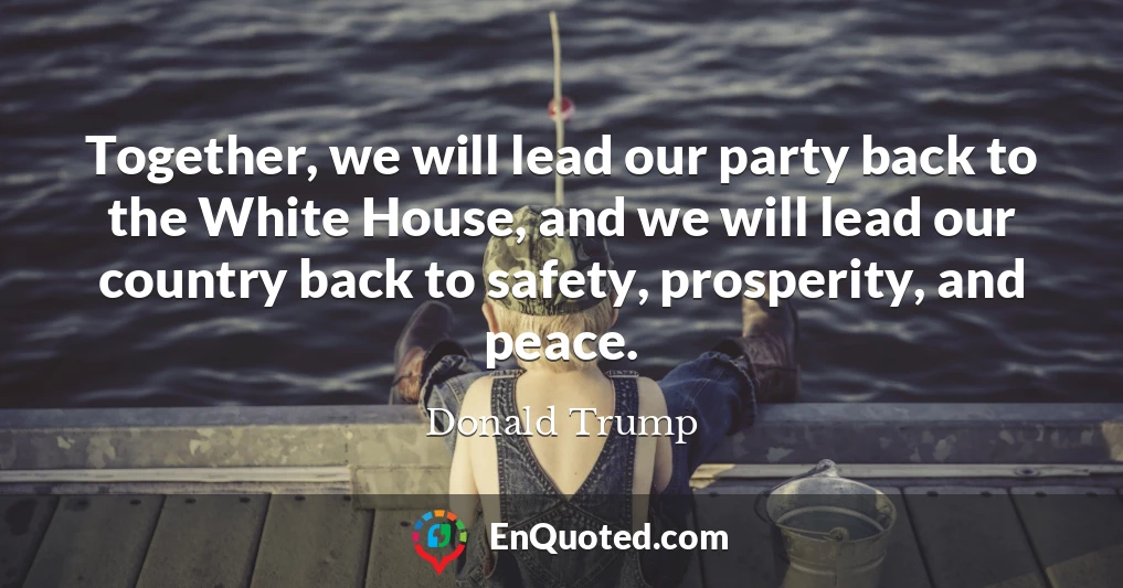 Together, we will lead our party back to the White House, and we will lead our country back to safety, prosperity, and peace.